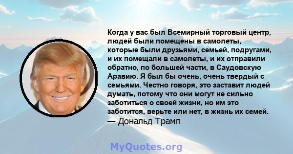 Когда у вас был Всемирный торговый центр, людей были помещены в самолеты, которые были друзьями, семьей, подругами, и их помещали в самолеты, и их отправили обратно, по большей части, в Саудовскую Аравию. Я был бы