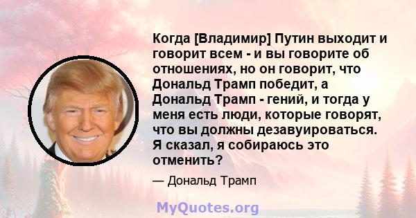 Когда [Владимир] Путин выходит и говорит всем - и вы говорите об отношениях, но он говорит, что Дональд Трамп победит, а Дональд Трамп - гений, и тогда у меня есть люди, которые говорят, что вы должны дезавуироваться. Я 