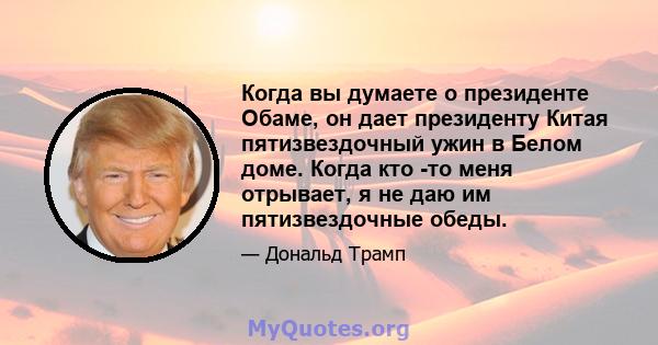 Когда вы думаете о президенте Обаме, он дает президенту Китая пятизвездочный ужин в Белом доме. Когда кто -то меня отрывает, я не даю им пятизвездочные обеды.