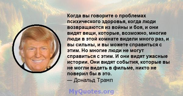 Когда вы говорите о проблемах психического здоровья, когда люди возвращаются из войны и боя, и они видят вещи, которые, возможно, многие люди в этой комнате видели много раз, и вы сильны, и вы можете справиться с этим.