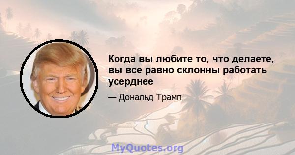 Когда вы любите то, что делаете, вы все равно склонны работать усерднее