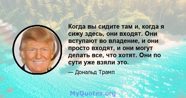 Когда вы сидите там и, когда я сижу здесь, они входят. Они вступают во владение, и они просто входят, и они могут делать все, что хотят. Они по сути уже взяли это.