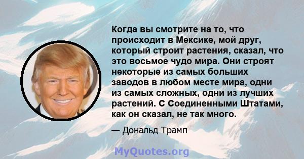 Когда вы смотрите на то, что происходит в Мексике, мой друг, который строит растения, сказал, что это восьмое чудо мира. Они строят некоторые из самых больших заводов в любом месте мира, одни из самых сложных, одни из