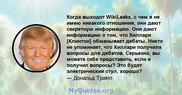 Когда выходит WikiLeaks, с чем я не имею никакого отношения, они дают секретную информацию. Они дают информацию о том, что Хиллари [Клинтон] обманывает дебаты. Никто не упоминает, что Хиллари получила вопросы для