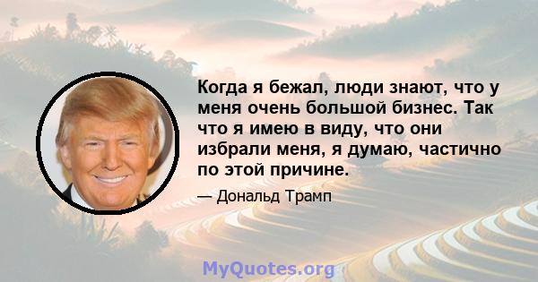 Когда я бежал, люди знают, что у меня очень большой бизнес. Так что я имею в виду, что они избрали меня, я думаю, частично по этой причине.