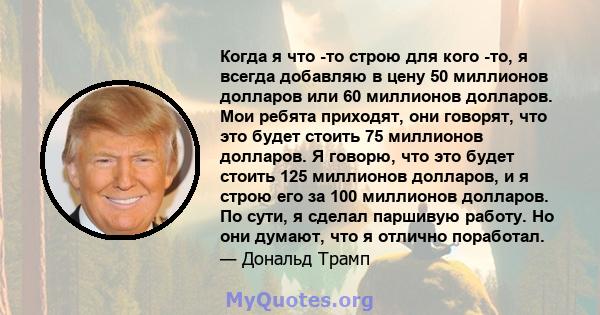 Когда я что -то строю для кого -то, я всегда добавляю в цену 50 миллионов долларов или 60 миллионов долларов. Мои ребята приходят, они говорят, что это будет стоить 75 миллионов долларов. Я говорю, что это будет стоить