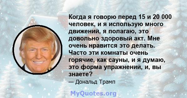 Когда я говорю перед 15 и 20 000 человек, и я использую много движений, я полагаю, это довольно здоровый акт. Мне очень нравится это делать. Часто эти комнаты очень горячие, как сауны, и я думаю, это форма упражнений,