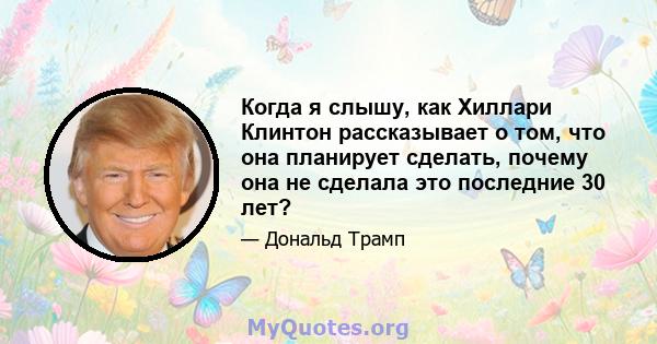 Когда я слышу, как Хиллари Клинтон рассказывает о том, что она планирует сделать, почему она не сделала это последние 30 лет?