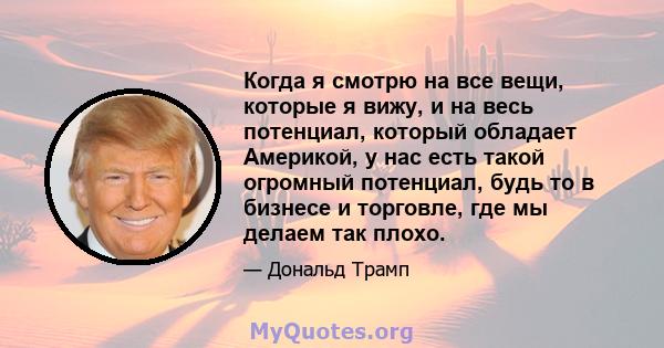 Когда я смотрю на все вещи, которые я вижу, и на весь потенциал, который обладает Америкой, у нас есть такой огромный потенциал, будь то в бизнесе и торговле, где мы делаем так плохо.