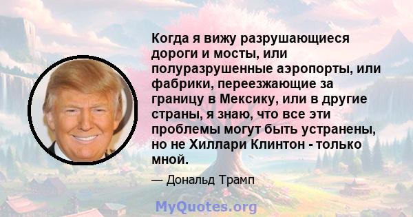 Когда я вижу разрушающиеся дороги и мосты, или полуразрушенные аэропорты, или фабрики, переезжающие за границу в Мексику, или в другие страны, я знаю, что все эти проблемы могут быть устранены, но не Хиллари Клинтон -