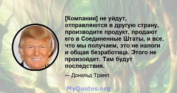 [Компании] не уйдут, отправляются в другую страну, производите продукт, продают его в Соединенные Штаты, и все, что мы получаем, это не налоги и общая безработица. Этого не произойдет. Там будут последствия.