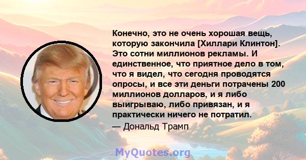 Конечно, это не очень хорошая вещь, которую закончила [Хиллари Клинтон]. Это сотни миллионов рекламы. И единственное, что приятное дело в том, что я видел, что сегодня проводятся опросы, и все эти деньги потрачены 200