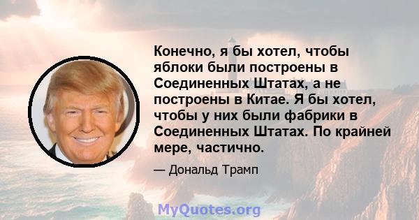 Конечно, я бы хотел, чтобы яблоки были построены в Соединенных Штатах, а не построены в Китае. Я бы хотел, чтобы у них были фабрики в Соединенных Штатах. По крайней мере, частично.