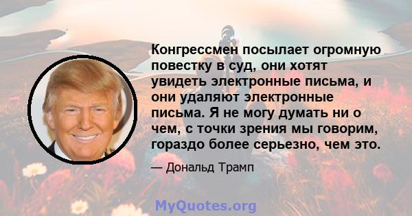 Конгрессмен посылает огромную повестку в суд, они хотят увидеть электронные письма, и они удаляют электронные письма. Я не могу думать ни о чем, с точки зрения мы говорим, гораздо более серьезно, чем это.