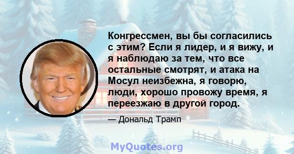 Конгрессмен, вы бы согласились с этим? Если я лидер, и я вижу, и я наблюдаю за тем, что все остальные смотрят, и атака на Мосул неизбежна, я говорю, люди, хорошо провожу время, я переезжаю в другой город.