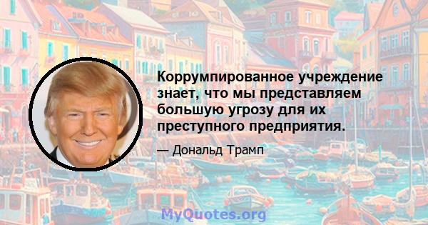 Коррумпированное учреждение знает, что мы представляем большую угрозу для их преступного предприятия.