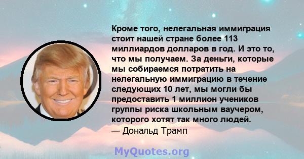 Кроме того, нелегальная иммиграция стоит нашей стране более 113 миллиардов долларов в год. И это то, что мы получаем. За деньги, которые мы собираемся потратить на нелегальную иммиграцию в течение следующих 10 лет, мы