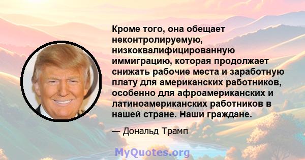 Кроме того, она обещает неконтролируемую, низкоквалифицированную иммиграцию, которая продолжает снижать рабочие места и заработную плату для американских работников, особенно для афроамериканских и латиноамериканских