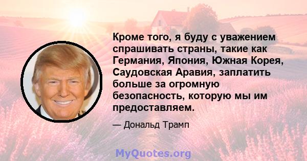 Кроме того, я буду с уважением спрашивать страны, такие как Германия, Япония, Южная Корея, Саудовская Аравия, заплатить больше за огромную безопасность, которую мы им предоставляем.