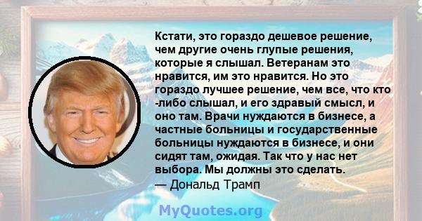 Кстати, это гораздо дешевое решение, чем другие очень глупые решения, которые я слышал. Ветеранам это нравится, им это нравится. Но это гораздо лучшее решение, чем все, что кто -либо слышал, и его здравый смысл, и оно