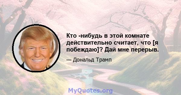 Кто -нибудь в этой комнате действительно считает, что [я побеждаю]? Дай мне перерыв.