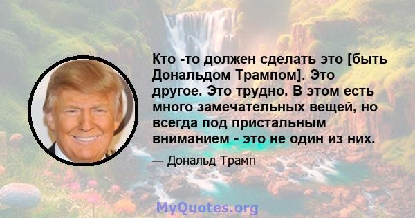 Кто -то должен сделать это [быть Дональдом Трампом]. Это другое. Это трудно. В этом есть много замечательных вещей, но всегда под пристальным вниманием - это не один из них.