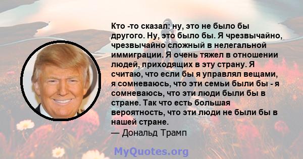 Кто -то сказал: ну, это не было бы другого. Ну, это было бы. Я чрезвычайно, чрезвычайно сложный в нелегальной иммиграции. Я очень тяжел в отношении людей, приходящих в эту страну. Я считаю, что если бы я управлял