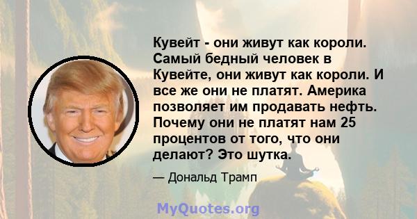 Кувейт - они живут как короли. Самый бедный человек в Кувейте, они живут как короли. И все же они не платят. Америка позволяет им продавать нефть. Почему они не платят нам 25 процентов от того, что они делают? Это шутка.