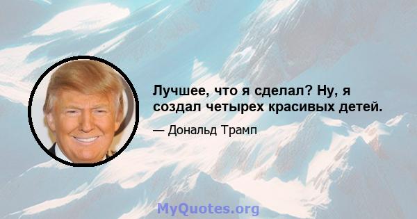 Лучшее, что я сделал? Ну, я создал четырех красивых детей.