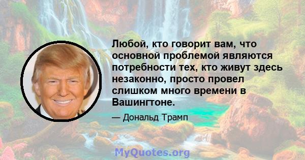 Любой, кто говорит вам, что основной проблемой являются потребности тех, кто живут здесь незаконно, просто провел слишком много времени в Вашингтоне.