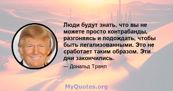 Люди будут знать, что вы не можете просто контрабанды, разгоняясь и подождать, чтобы быть легализованными. Это не сработает таким образом. Эти дни закончились.