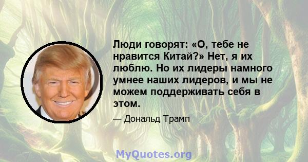 Люди говорят: «О, тебе не нравится Китай?» Нет, я их люблю. Но их лидеры намного умнее наших лидеров, и мы не можем поддерживать себя в этом.