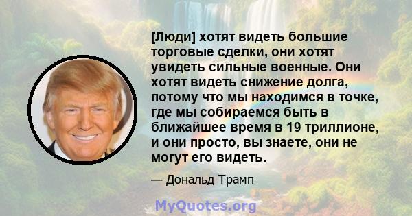 [Люди] хотят видеть большие торговые сделки, они хотят увидеть сильные военные. Они хотят видеть снижение долга, потому что мы находимся в точке, где мы собираемся быть в ближайшее время в 19 триллионе, и они просто, вы 