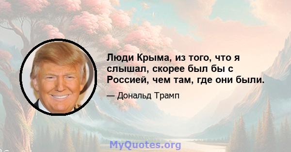 Люди Крыма, из того, что я слышал, скорее был бы с Россией, чем там, где они были.