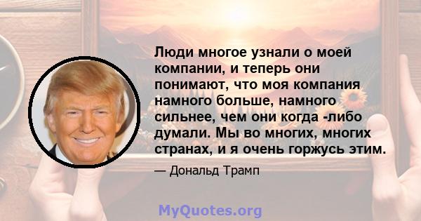 Люди многое узнали о моей компании, и теперь они понимают, что моя компания намного больше, намного сильнее, чем они когда -либо думали. Мы во многих, многих странах, и я очень горжусь этим.