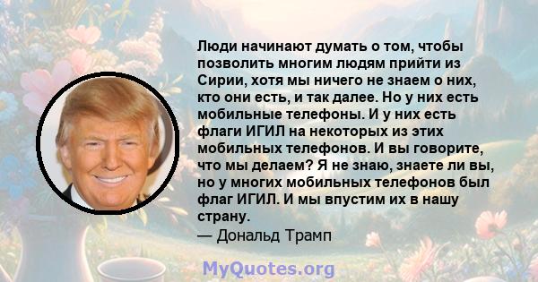 Люди начинают думать о том, чтобы позволить многим людям прийти из Сирии, хотя мы ничего не знаем о них, кто они есть, и так далее. Но у них есть мобильные телефоны. И у них есть флаги ИГИЛ на некоторых из этих