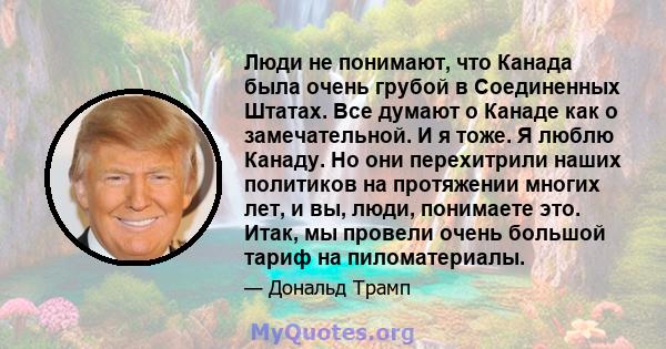 Люди не понимают, что Канада была очень грубой в Соединенных Штатах. Все думают о Канаде как о замечательной. И я тоже. Я люблю Канаду. Но они перехитрили наших политиков на протяжении многих лет, и вы, люди, понимаете