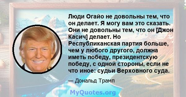 Люди Огайо не довольны тем, что он делает. Я могу вам это сказать. Они не довольны тем, что он [Джон Касич] делает. Но Республиканская партия больше, чем у любого другого, должна иметь победу, президентскую победу, с