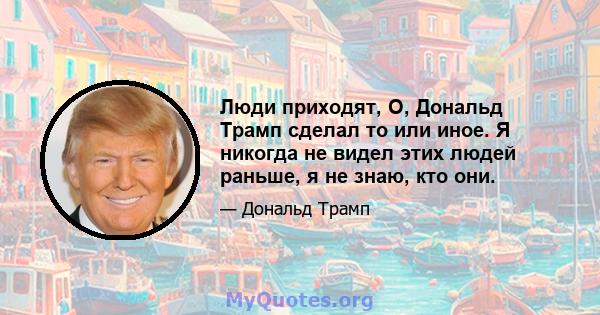 Люди приходят, О, Дональд Трамп сделал то или иное. Я никогда не видел этих людей раньше, я не знаю, кто они.