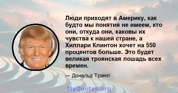 Люди приходят в Америку, как будто мы понятия не имеем, кто они, откуда они, каковы их чувства к нашей стране, а Хиллари Клинтон хочет на 550 процентов больше. Это будет великая троянская лошадь всех времен.