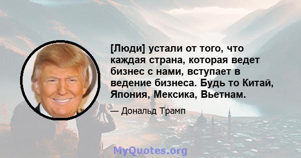 [Люди] устали от того, что каждая страна, которая ведет бизнес с нами, вступает в ведение бизнеса. Будь то Китай, Япония, Мексика, Вьетнам.