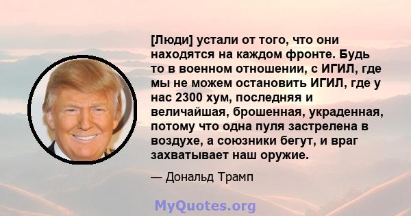 [Люди] устали от того, что они находятся на каждом фронте. Будь то в военном отношении, с ИГИЛ, где мы не можем остановить ИГИЛ, где у нас 2300 хум, последняя и величайшая, брошенная, украденная, потому что одна пуля