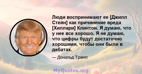 Люди воспринимают ее [Джилл Стейн] как причинение вреда [Хиллари] Клинтон. Я думаю, что у нее все хорошо. Я не думаю, что цифры будут достаточно хорошими, чтобы они были в дебатах.