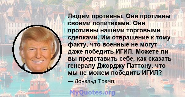 Людям противны. Они противны своими политиками. Они противны нашими торговыми сделками. Им отвращение к тому факту, что военные не могут даже победить ИГИЛ. Можете ли вы представить себе, как сказать генералу Джорджу