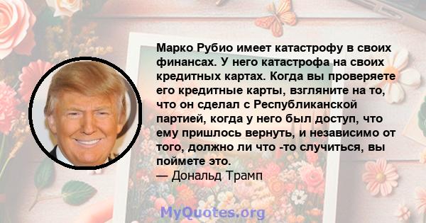 Марко Рубио имеет катастрофу в своих финансах. У него катастрофа на своих кредитных картах. Когда вы проверяете его кредитные карты, взгляните на то, что он сделал с Республиканской партией, когда у него был доступ, что 