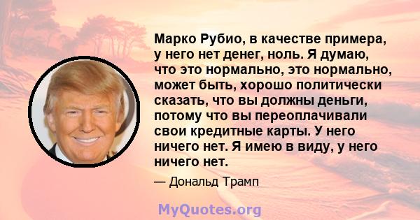 Марко Рубио, в качестве примера, у него нет денег, ноль. Я думаю, что это нормально, это нормально, может быть, хорошо политически сказать, что вы должны деньги, потому что вы переоплачивали свои кредитные карты. У него 