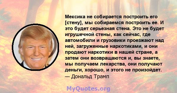 Мексика не собирается построить его [стену], мы собираемся построить ее. И это будет серьезная стена. Это не будет игрушечной стены, как сейчас, где автомобили и грузовики проезжают над ней, загруженные наркотиками, и