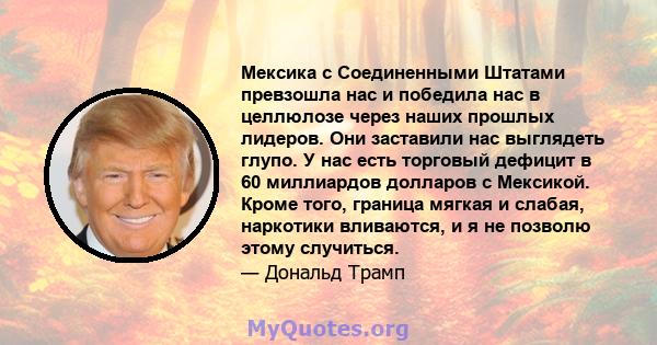 Мексика с Соединенными Штатами превзошла нас и победила нас в целлюлозе через наших прошлых лидеров. Они заставили нас выглядеть глупо. У нас есть торговый дефицит в 60 миллиардов долларов с Мексикой. Кроме того,