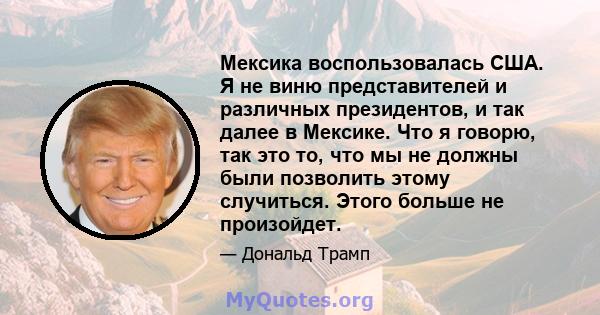 Мексика воспользовалась США. Я не виню представителей и различных президентов, и так далее в Мексике. Что я говорю, так это то, что мы не должны были позволить этому случиться. Этого больше не произойдет.