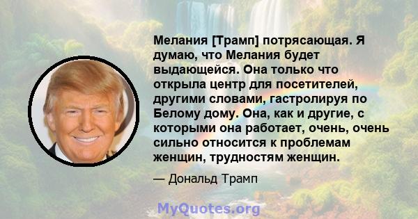 Мелания [Трамп] потрясающая. Я думаю, что Мелания будет выдающейся. Она только что открыла центр для посетителей, другими словами, гастролируя по Белому дому. Она, как и другие, с которыми она работает, очень, очень